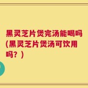 黑灵芝片煲完汤能喝吗(黑灵芝片煲汤可饮用吗？)