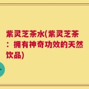 紫灵芝茶水(紫灵芝茶：拥有神奇功效的天然饮品)