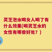 灵芝泡水喝女人喝了有什么效果(喝灵芝水的女性有哪些好处？)