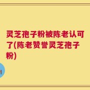 灵芝孢子粉被陈老认可了(陈老赞誉灵芝孢子粉)