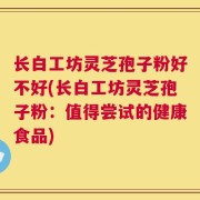 长白工坊灵芝孢子粉好不好(长白工坊灵芝孢子粉：值得尝试的健康食品)