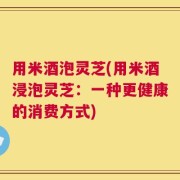 用米酒泡灵芝(用米酒浸泡灵芝：一种更健康的消费方式)