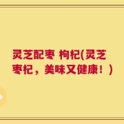 灵芝配枣 枸杞(灵芝枣杞，美味又健康！)
