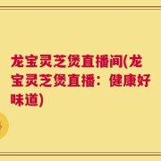 龙宝灵芝煲直播间(龙宝灵芝煲直播：健康好味道)
