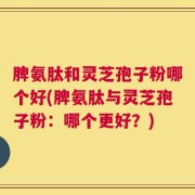 脾氨肽和灵芝孢子粉哪个好(脾氨肽与灵芝孢子粉：哪个更好？)