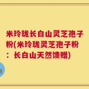 米玲珑长白山灵芝孢子粉(米玲珑灵芝孢子粉：长白山天然馈赠)