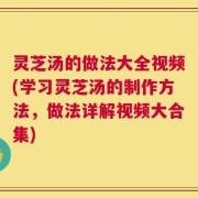 灵芝汤的做法大全视频(学习灵芝汤的制作方法，做法详解视频大合集)