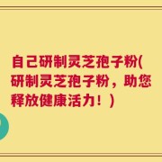 自己研制灵芝孢子粉(研制灵芝孢子粉，助您释放健康活力！)