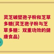 灵芝破壁孢子粉和芝草多糖(灵芝孢子粉与芝草多糖：双重功效的健康食品)