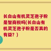 长白山有机灵芝孢子粉是智商税吗(长白山有机灵芝孢子粉是否真的有益？)