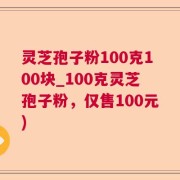 灵芝孢子粉100克100块_100克灵芝孢子粉，仅售100元)