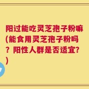 阳过能吃灵芝孢子粉嘛(能食用灵芝孢子粉吗？阳性人群是否适宜？)