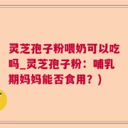 灵芝孢子粉喂奶可以吃吗_灵芝孢子粉：哺乳期妈妈能否食用？)