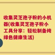收集灵芝孢子粉的小机器(收集灵芝孢子粉小工具分享：轻松制备纯绿色健康生活)