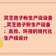 灵芝孢子粉生产设设备_灵芝孢子粉生产设备：高效、环保的现代化生产线设计