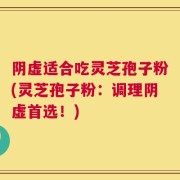 阴虚适合吃灵芝孢子粉(灵芝孢子粉：调理阴虚首选！)