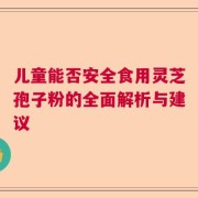 儿童能否安全食用灵芝孢子粉的全面解析与建议
