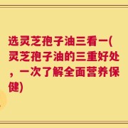 选灵芝孢子油三看一(灵芝孢子油的三重好处，一次了解全面营养保健)