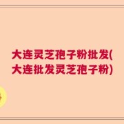 大连灵芝孢子粉批发(大连批发灵芝孢子粉)