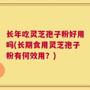 长年吃灵芝孢子粉好用吗(长期食用灵芝孢子粉有何效用？)