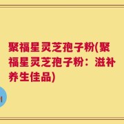 聚福星灵芝孢子粉(聚福星灵芝孢子粉：滋补养生佳品)