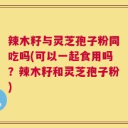 辣木籽与灵芝孢子粉同吃吗(可以一起食用吗？辣木籽和灵芝孢子粉)
