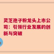 灵芝孢子粉龙头上市公司：引领行业发展的创新与突破