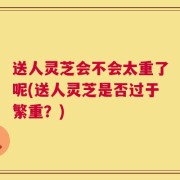 送人灵芝会不会太重了呢(送人灵芝是否过于繁重？)