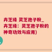 卉芝缘 灵芝孢子粉_卉芝缘：灵芝孢子粉的神奇功效与应用)