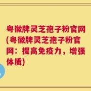 粤徽牌灵芝孢子粉官网(粤徽牌灵芝孢子粉官网：提高免疫力，增强体质)