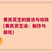 黄芪灵芝的做法与功效(黄芪灵芝汤:制作与益处)