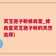 灵芝孢子粉修森堂_修森堂灵芝孢子粉的天然选择)