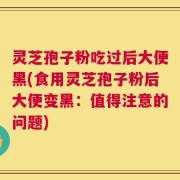 灵芝孢子粉吃过后大便黑(食用灵芝孢子粉后大便变黑：值得注意的问题)