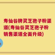 寿仙谷牌灵芝孢子粉渠道(寿仙谷灵芝孢子粉销售渠道全面升级)