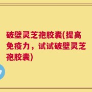 破壁灵芝孢胶囊(提高免疫力，试试破壁灵芝孢胶囊)
