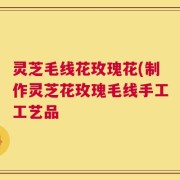 灵芝毛线花玫瑰花(制作灵芝花玫瑰毛线手工工艺品