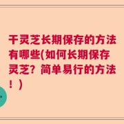 干灵芝长期保存的方法有哪些(如何长期保存灵芝？简单易行的方法！)
