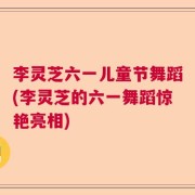 李灵芝六一儿童节舞蹈(李灵芝的六一舞蹈惊艳亮相)