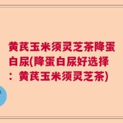 黄芪玉米须灵芝茶降蛋白尿(降蛋白尿好选择：黄芪玉米须灵芝茶)