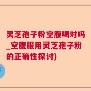 灵芝孢子粉空腹喝对吗_空腹服用灵芝孢子粉的正确性探讨)