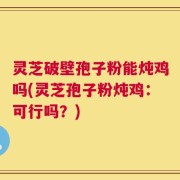 灵芝破壁孢子粉能炖鸡吗(灵芝孢子粉炖鸡：可行吗？)