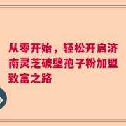 从零开始，轻松开启济南灵芝破壁孢子粉加盟致富之路