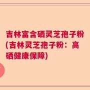 吉林富含硒灵芝孢子粉(吉林灵芝孢子粉：高硒健康保障)