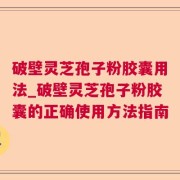 破壁灵芝孢子粉胶囊用法_破壁灵芝孢子粉胶囊的正确使用方法指南
