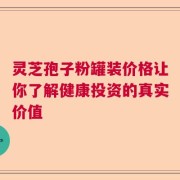 灵芝孢子粉罐装价格让你了解健康投资的真实价值