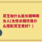 灵芝加什么能长期喝呢女人(女性长期饮用什么搭配灵芝更好？)