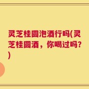 灵芝桂圆泡酒行吗(灵芝桂圆酒，你喝过吗？)