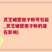 灵芝破壁孢子粉可引起_灵芝破壁孢子粉的潜在影响)