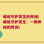 蟒蛇守护灵芝的传说(蟒蛇守护灵芝：一则神秘的传说)