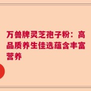 万兽牌灵芝孢子粉：高品质养生佳选蕴含丰富营养